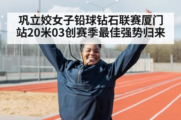 巩立姣女子铅球钻石联赛厦门站20米03创赛季最佳强势归来