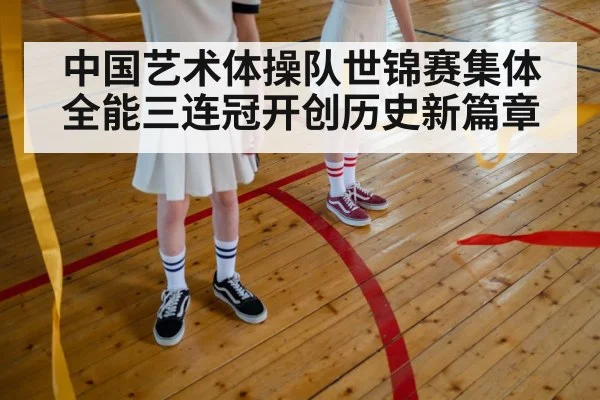 中国艺术体操队世锦赛集体全能三连冠开创历史新篇章