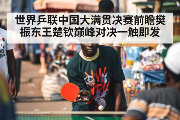 世界乒联中国大满贯决赛前瞻樊振东王楚钦巅峰对决一触即发