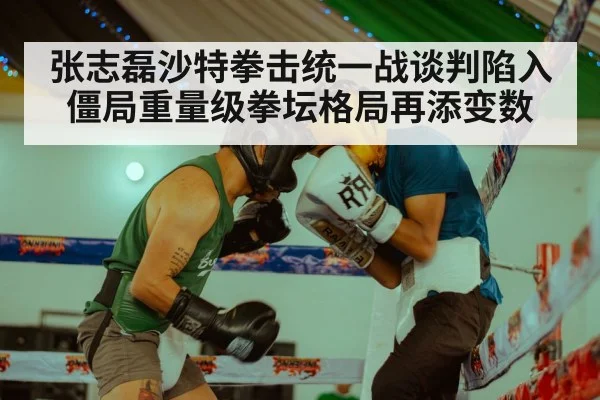张志磊沙特拳击统一战谈判陷入僵局重量级拳坛格局再添变数