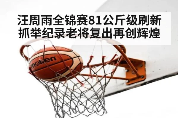 汪周雨全锦赛81公斤级刷新抓举纪录老将复出再创辉煌